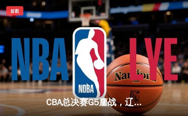 CBA总决赛G5鏖战，辽宁本钢逆转新疆伊力特成就三连冠伟业